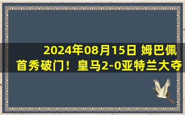 2024年08月15日 姆巴佩首秀破门！皇马2-0亚特兰大夺欧超杯 6次夺冠创赛事纪录